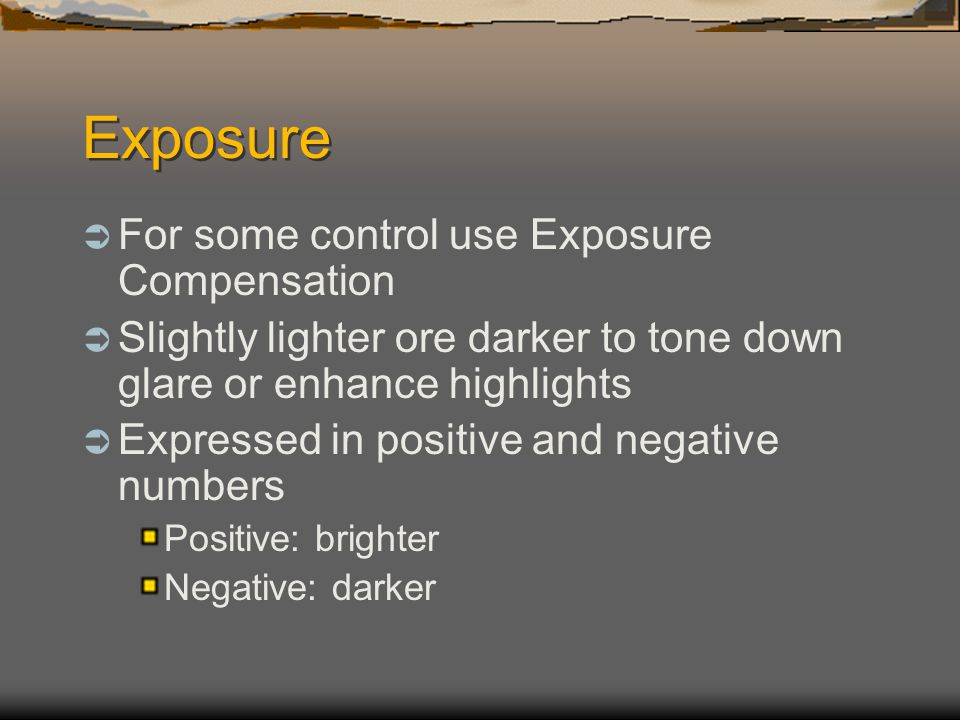 Exposure  For some control use Exposure Compensation  Slightly lighter ore darker to tone down glare or enhance highlights  Expressed in positive and negative numbers Positive: brighter Negative: darker