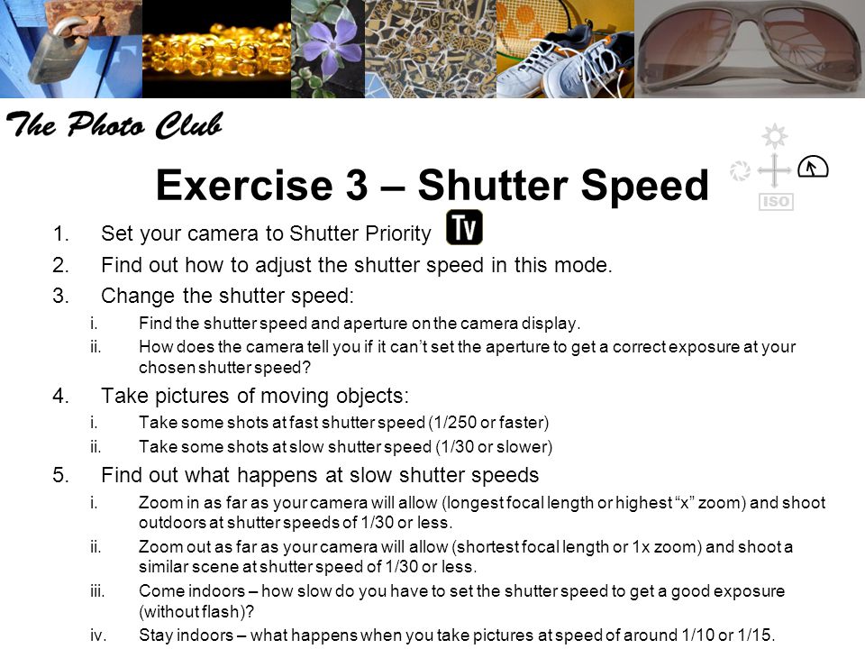 Exercise 3 – Shutter Speed 1.Set your camera to Shutter Priority 2.Find out how to adjust the shutter speed in this mode.