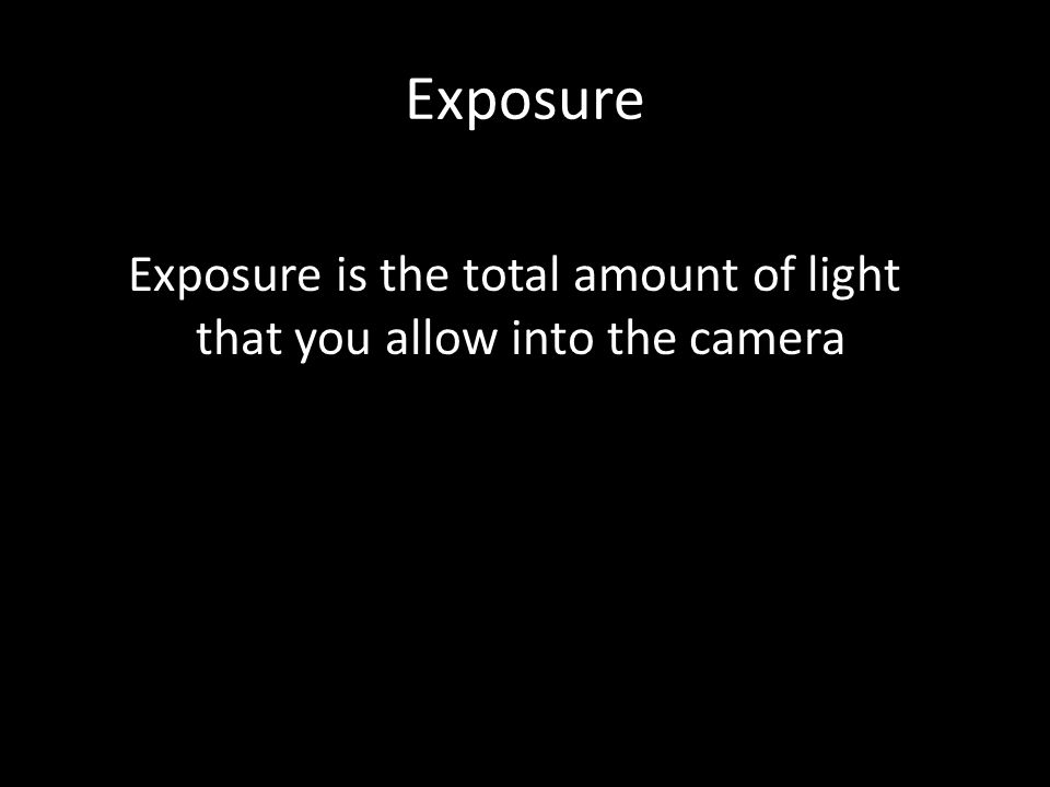 Exposure Exposure is the total amount of light that you allow into the camera
