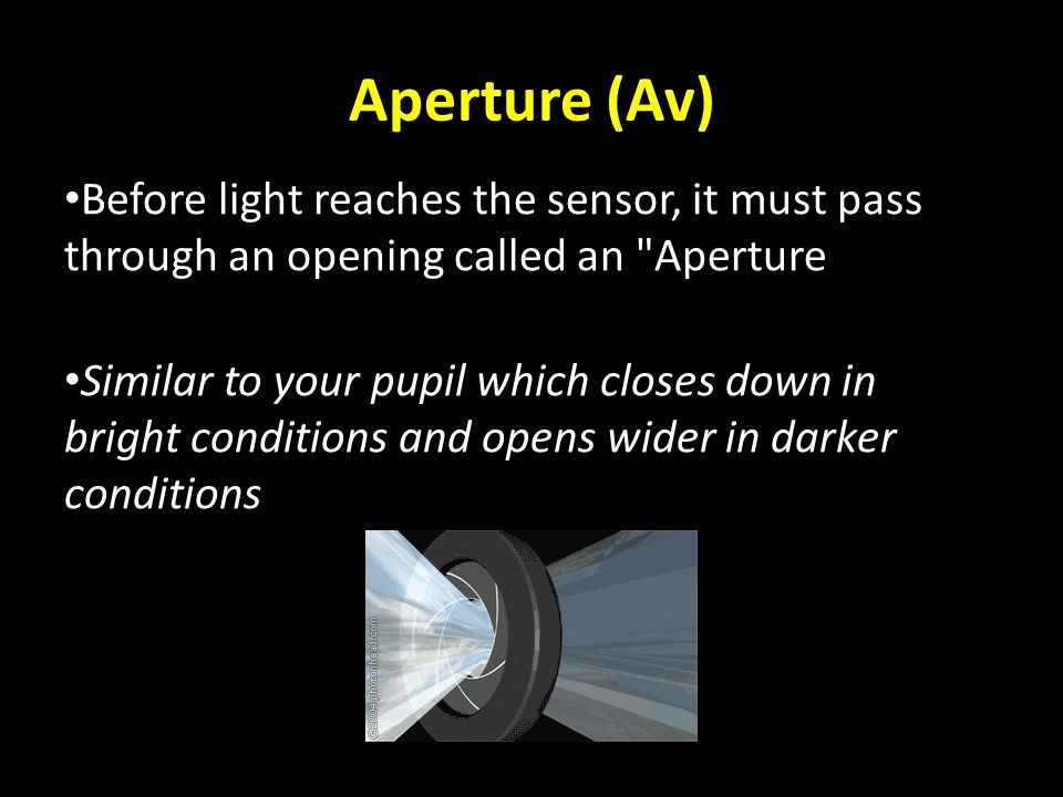 Aperture (Av) Before light reaches the sensor, it must pass through an opening called an Aperture Similar to your pupil which closes down in bright conditions and opens wider in darker conditions