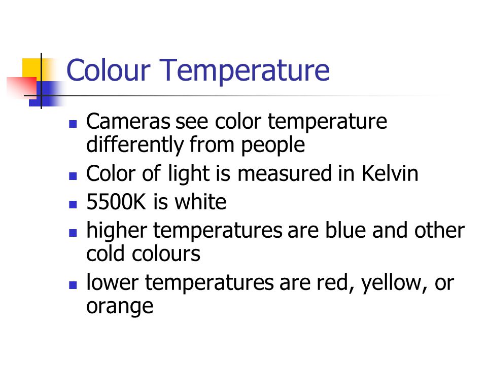 Colour Temperature Cameras see color temperature differently from people Color of light is measured in Kelvin 5500K is white higher temperatures are blue and other cold colours lower temperatures are red, yellow, or orange