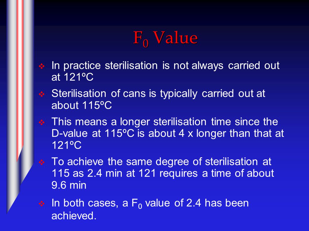 F 0 Value  In practice sterilisation is not always carried out at 121ºC  Sterilisation of cans is typically carried out at about 115ºC  This means a longer sterilisation time since the D-value at 115ºC is about 4 x longer than that at 121ºC  To achieve the same degree of sterilisation at 115 as 2.4 min at 121 requires a time of about 9.6 min  In both cases, a F 0 value of 2.4 has been achieved.