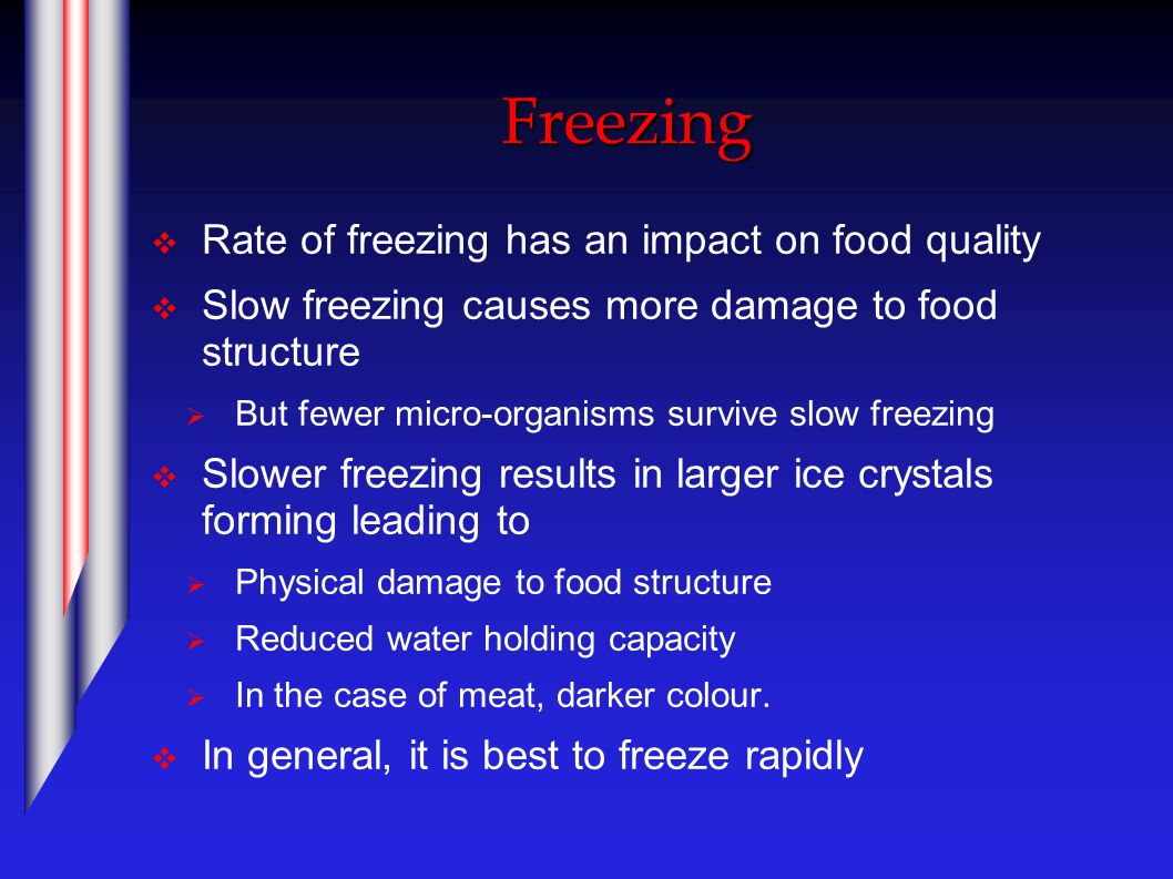 Freezing  Rate of freezing has an impact on food quality  Slow freezing causes more damage to food structure  But fewer micro-organisms survive slow freezing  Slower freezing results in larger ice crystals forming leading to  Physical damage to food structure  Reduced water holding capacity  In the case of meat, darker colour.