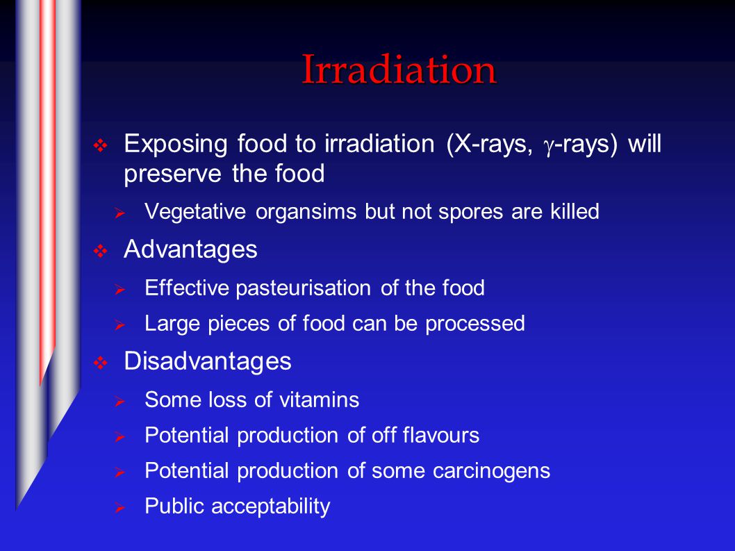Irradiation  Exposing food to irradiation (X-rays,  -rays) will preserve the food  Vegetative organsims but not spores are killed  Advantages  Effective pasteurisation of the food  Large pieces of food can be processed  Disadvantages  Some loss of vitamins  Potential production of off flavours  Potential production of some carcinogens  Public acceptability