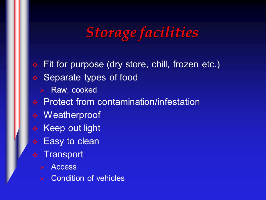 Storage facilities  Fit for purpose (dry store, chill, frozen etc.)  Separate types of food  Raw, cooked  Protect from contamination/infestation  Weatherproof  Keep out light  Easy to clean  Transport  Access  Condition of vehicles