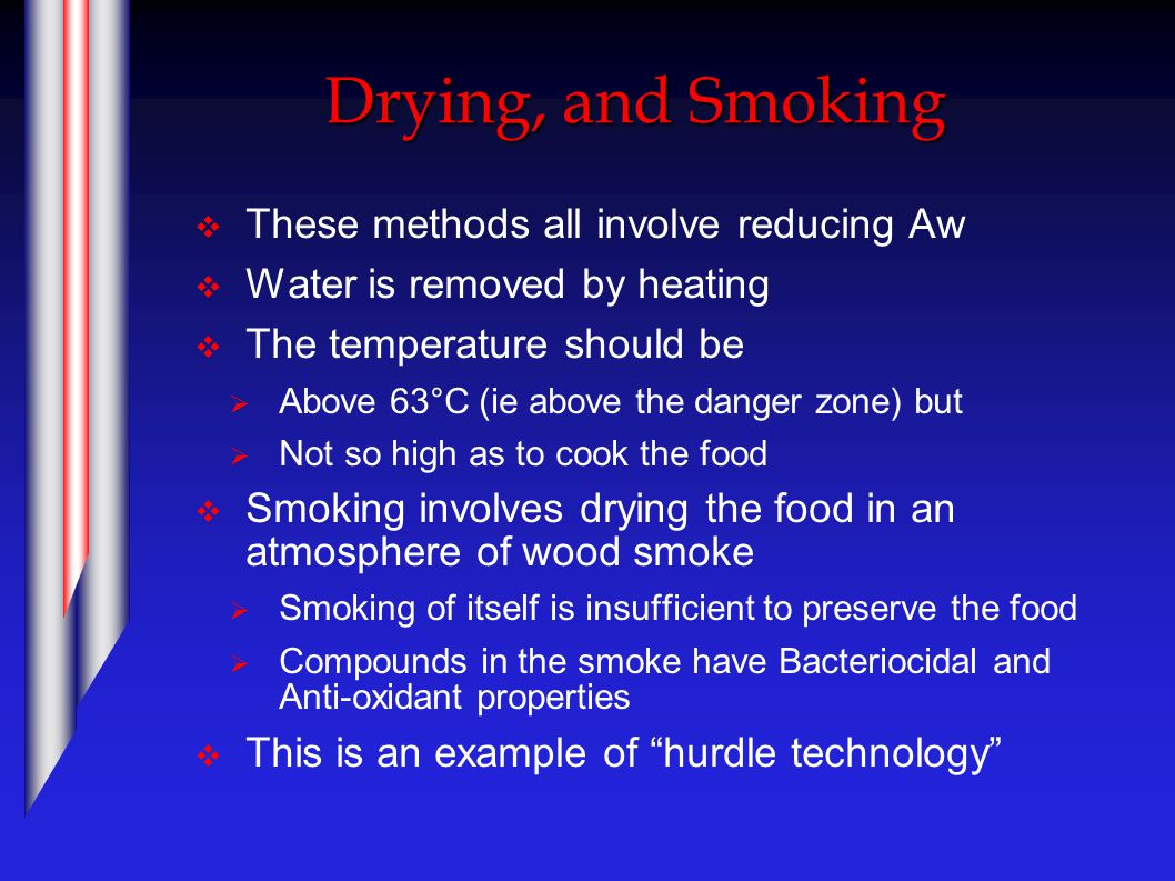 Drying, and Smoking  These methods all involve reducing Aw  Water is removed by heating  The temperature should be  Above 63°C (ie above the danger zone) but  Not so high as to cook the food  Smoking involves drying the food in an atmosphere of wood smoke  Smoking of itself is insufficient to preserve the food  Compounds in the smoke have Bacteriocidal and Anti-oxidant properties  This is an example of hurdle technology