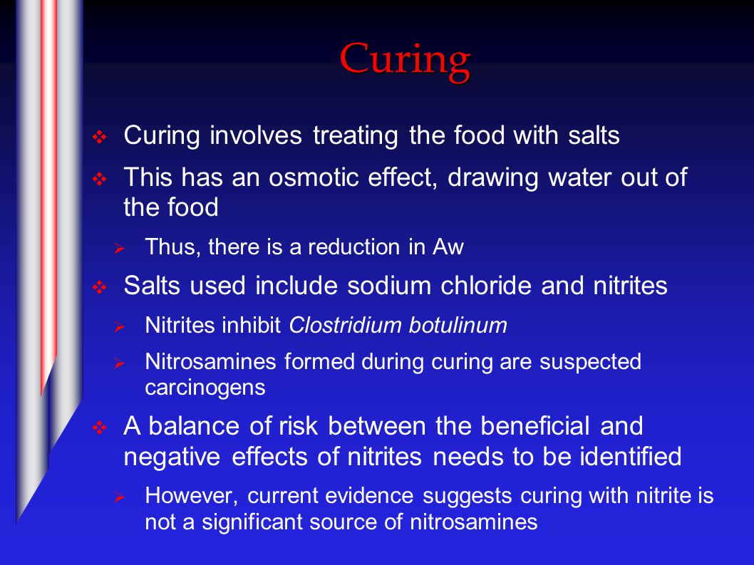 Curing  Curing involves treating the food with salts  This has an osmotic effect, drawing water out of the food  Thus, there is a reduction in Aw  Salts used include sodium chloride and nitrites  Nitrites inhibit Clostridium botulinum  Nitrosamines formed during curing are suspected carcinogens  A balance of risk between the beneficial and negative effects of nitrites needs to be identified  However, current evidence suggests curing with nitrite is not a significant source of nitrosamines