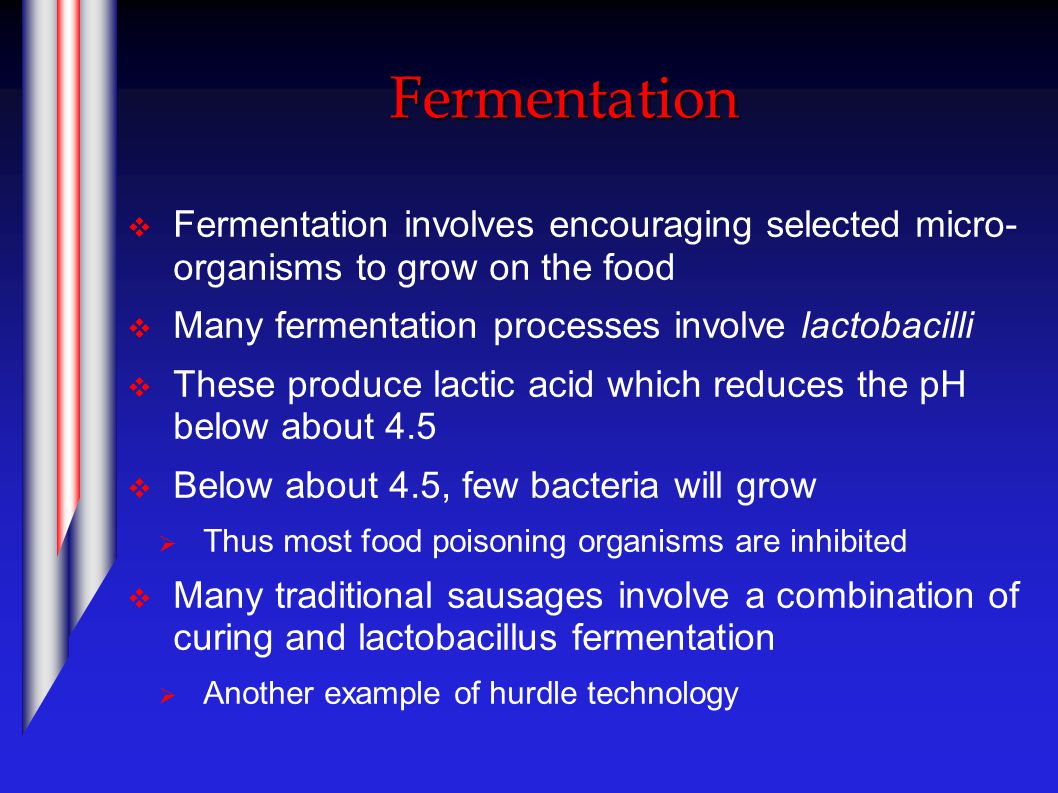Fermentation  Fermentation involves encouraging selected micro- organisms to grow on the food  Many fermentation processes involve lactobacilli  These produce lactic acid which reduces the pH below about 4.5  Below about 4.5, few bacteria will grow  Thus most food poisoning organisms are inhibited  Many traditional sausages involve a combination of curing and lactobacillus fermentation  Another example of hurdle technology