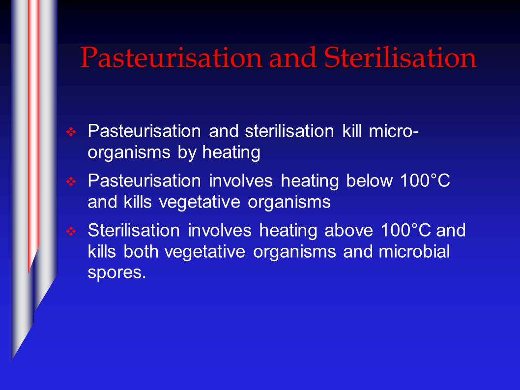 Pasteurisation and Sterilisation  Pasteurisation and sterilisation kill micro- organisms by heating  Pasteurisation involves heating below 100°C and kills vegetative organisms  Sterilisation involves heating above 100°C and kills both vegetative organisms and microbial spores.