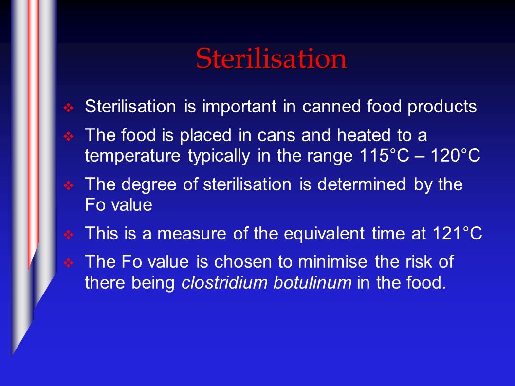 Sterilisation  Sterilisation is important in canned food products  The food is placed in cans and heated to a temperature typically in the range 115°C – 120°C  The degree of sterilisation is determined by the Fo value  This is a measure of the equivalent time at 121°C  The Fo value is chosen to minimise the risk of there being clostridium botulinum in the food.
