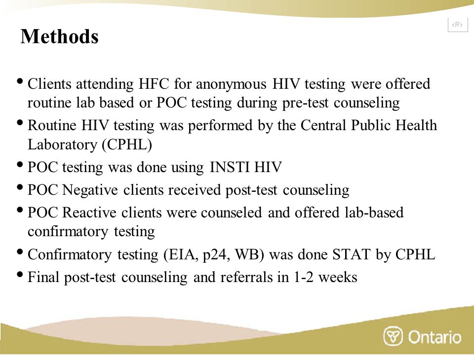 16 Methods Clients attending HFC for anonymous HIV testing were offered routine lab based or POC testing during pre-test counseling Routine HIV testing was performed by the Central Public Health Laboratory (CPHL) POC testing was done using INSTI HIV POC Negative clients received post-test counseling POC Reactive clients were counseled and offered lab-based confirmatory testing Confirmatory testing (EIA, p24, WB) was done STAT by CPHL Final post-test counseling and referrals in 1-2 weeks