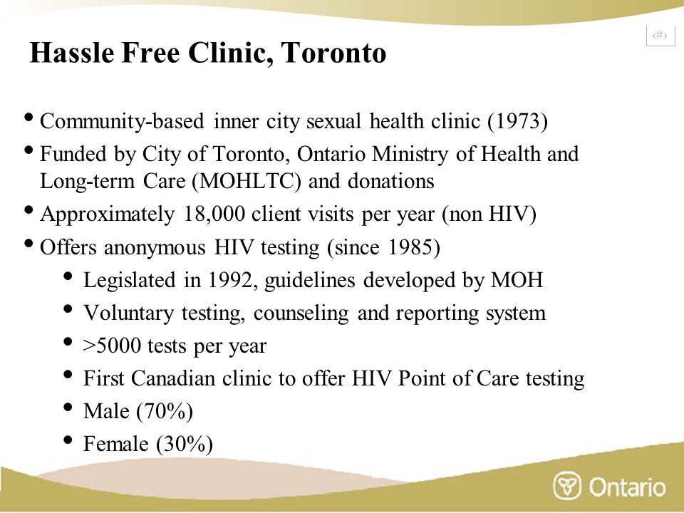 2 Hassle Free Clinic, Toronto Community-based inner city sexual health clinic (1973) Funded by City of Toronto, Ontario Ministry of Health and Long-term Care (MOHLTC) and donations Approximately 18,000 client visits per year (non HIV) Offers anonymous HIV testing (since 1985) Legislated in 1992, guidelines developed by MOH Voluntary testing, counseling and reporting system >5000 tests per year First Canadian clinic to offer HIV Point of Care testing Male (70%) Female (30%)