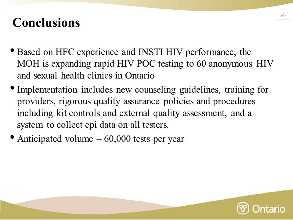 23 Conclusions Based on HFC experience and INSTI HIV performance, the MOH is expanding rapid HIV POC testing to 60 anonymous HIV and sexual health clinics in Ontario Implementation includes new counseling guidelines, training for providers, rigorous quality assurance policies and procedures including kit controls and external quality assessment, and a system to collect epi data on all testers.