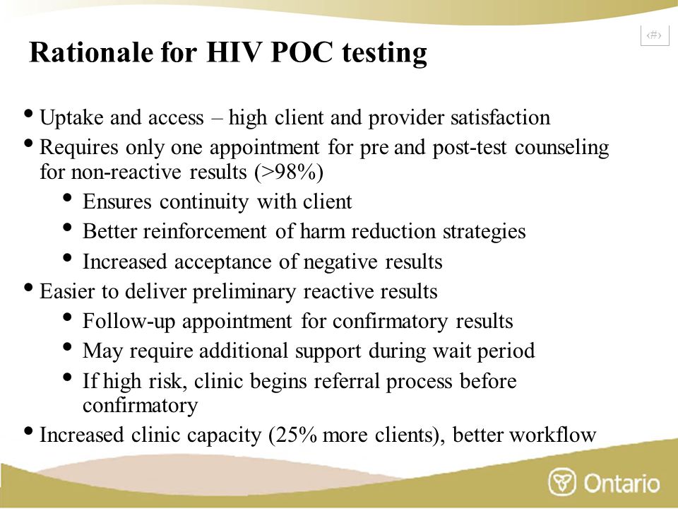 3 Rationale for HIV POC testing Uptake and access – high client and provider satisfaction Requires only one appointment for pre and post-test counseling for non-reactive results (>98%) Ensures continuity with client Better reinforcement of harm reduction strategies Increased acceptance of negative results Easier to deliver preliminary reactive results Follow-up appointment for confirmatory results May require additional support during wait period If high risk, clinic begins referral process before confirmatory Increased clinic capacity (25% more clients), better workflow