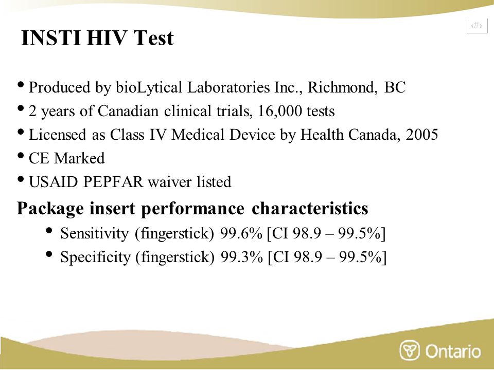 4 INSTI HIV Test Produced by bioLytical Laboratories Inc., Richmond, BC 2 years of Canadian clinical trials, 16,000 tests Licensed as Class IV Medical Device by Health Canada, 2005 CE Marked USAID PEPFAR waiver listed Package insert performance characteristics Sensitivity (fingerstick) 99.6% [CI 98.9 – 99.5%] Specificity (fingerstick) 99.3% [CI 98.9 – 99.5%]