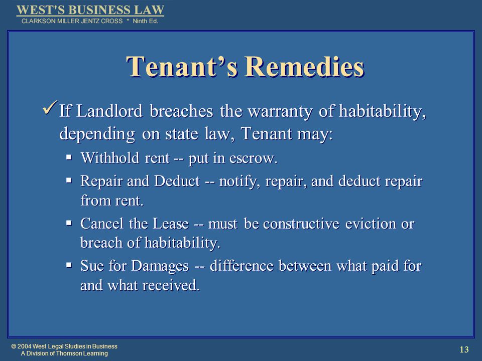 © 2004 West Legal Studies in Business A Division of Thomson Learning 13 Tenant’s Remedies If Landlord breaches the warranty of habitability, depending on state law, Tenant may:  Withhold rent -- put in escrow.