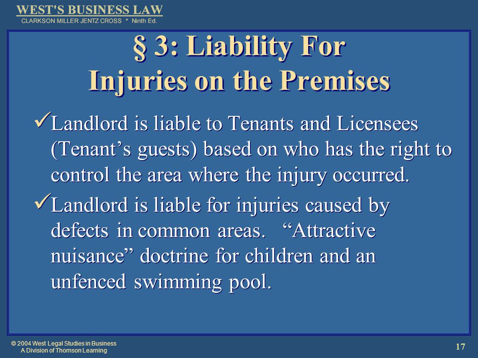 © 2004 West Legal Studies in Business A Division of Thomson Learning 17 § 3: Liability For Injuries on the Premises Landlord is liable to Tenants and Licensees (Tenant’s guests) based on who has the right to control the area where the injury occurred.