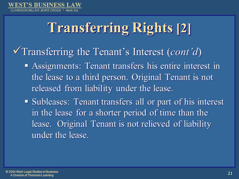 © 2004 West Legal Studies in Business A Division of Thomson Learning 21 Transferring Rights [2] Transferring the Tenant’s Interest (cont’d)  Assignments: Tenant transfers his entire interest in the lease to a third person.