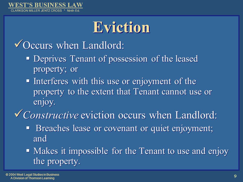 © 2004 West Legal Studies in Business A Division of Thomson Learning 9 Eviction Occurs when Landlord:  Deprives Tenant of possession of the leased property; or  Interferes with this use or enjoyment of the property to the extent that Tenant cannot use or enjoy.