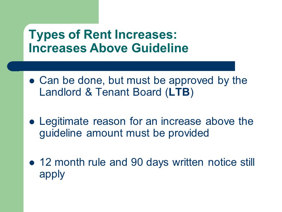 Types of Rent Increases: Increases Above Guideline Can be done, but must be approved by the Landlord & Tenant Board (LTB) Legitimate reason for an increase above the guideline amount must be provided 12 month rule and 90 days written notice still apply