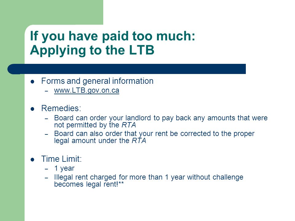 If you have paid too much: Applying to the LTB Forms and general information –     Remedies: – Board can order your landlord to pay back any amounts that were not permitted by the RTA – Board can also order that your rent be corrected to the proper legal amount under the RTA Time Limit: – 1 year – Illegal rent charged for more than 1 year without challenge becomes legal rent!**