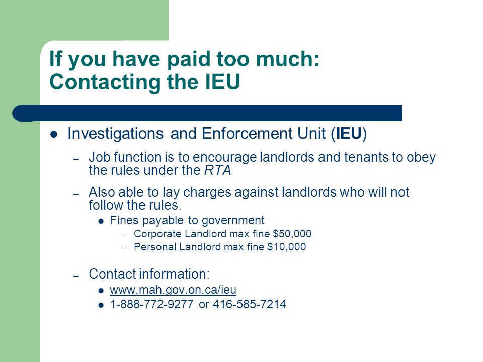 If you have paid too much: Contacting the IEU Investigations and Enforcement Unit (IEU) – Job function is to encourage landlords and tenants to obey the rules under the RTA – Also able to lay charges against landlords who will not follow the rules.