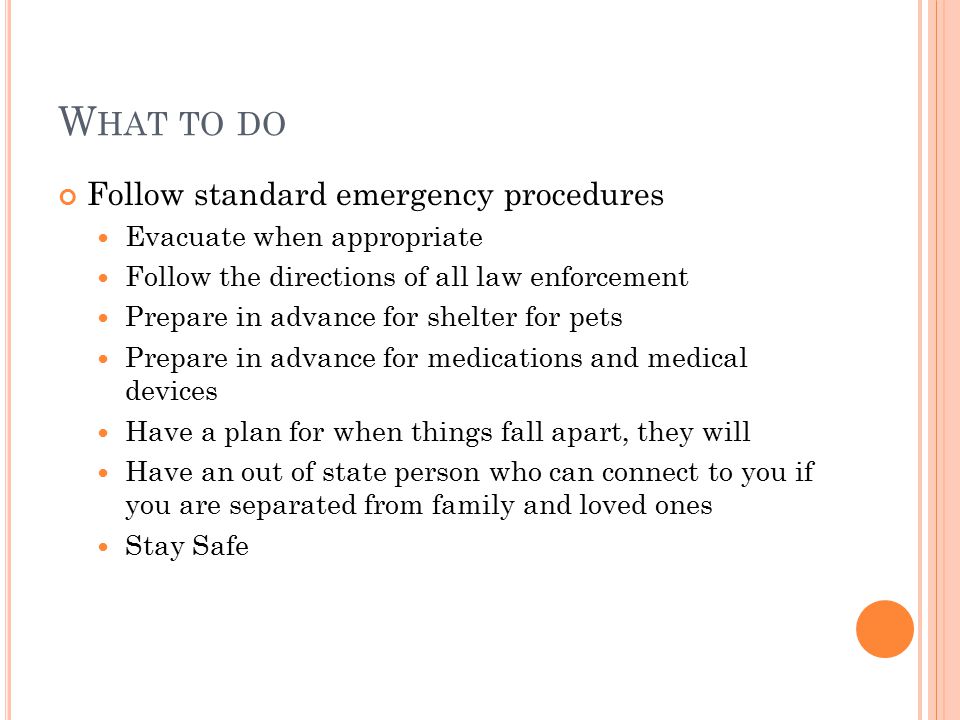 W HAT TO DO Follow standard emergency procedures Evacuate when appropriate Follow the directions of all law enforcement Prepare in advance for shelter for pets Prepare in advance for medications and medical devices Have a plan for when things fall apart, they will Have an out of state person who can connect to you if you are separated from family and loved ones Stay Safe