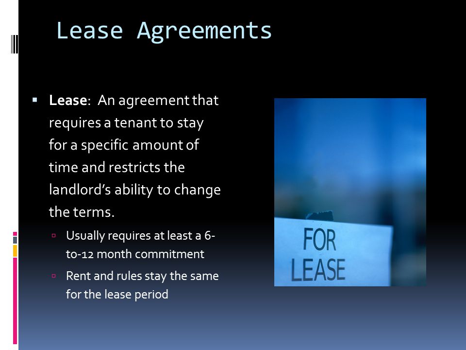 Lease Agreements  Lease: An agreement that requires a tenant to stay for a specific amount of time and restricts the landlord’s ability to change the terms.