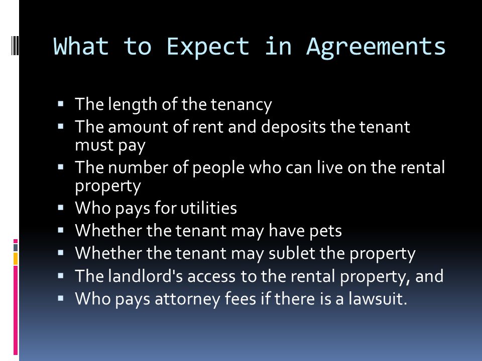 What to Expect in Agreements  The length of the tenancy  The amount of rent and deposits the tenant must pay  The number of people who can live on the rental property  Who pays for utilities  Whether the tenant may have pets  Whether the tenant may sublet the property  The landlord s access to the rental property, and  Who pays attorney fees if there is a lawsuit.