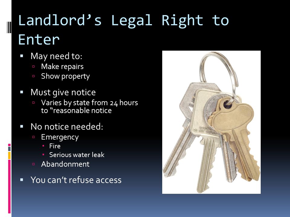 Landlord’s Legal Right to Enter  May need to:  Make repairs  Show property  Must give notice  Varies by state from 24 hours to reasonable notice  No notice needed:  Emergency  Fire  Serious water leak  Abandonment  You can’t refuse access