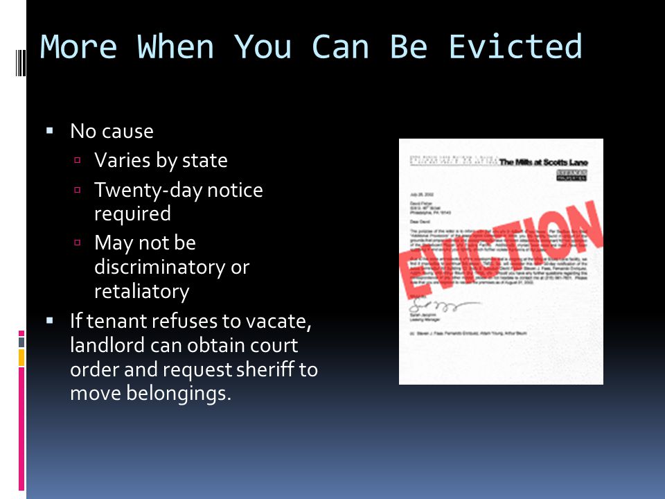 More When You Can Be Evicted  No cause  Varies by state  Twenty-day notice required  May not be discriminatory or retaliatory  If tenant refuses to vacate, landlord can obtain court order and request sheriff to move belongings.