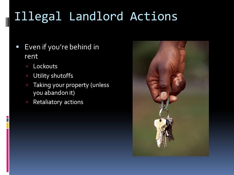 Illegal Landlord Actions  Even if you’re behind in rent  Lockouts  Utility shutoffs  Taking your property (unless you abandon it)  Retaliatory actions