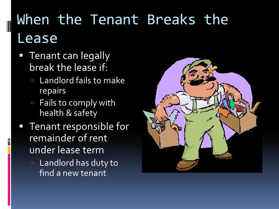 When the Tenant Breaks the Lease  Tenant can legally break the lease if:  Landlord fails to make repairs  Fails to comply with health & safety  Tenant responsible for remainder of rent under lease term  Landlord has duty to find a new tenant