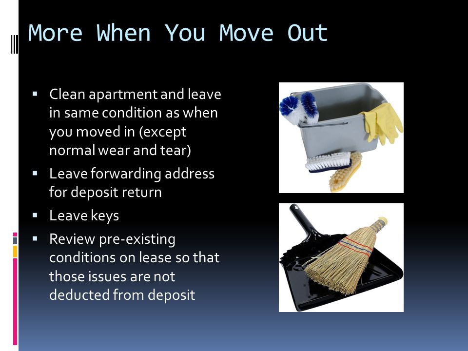 More When You Move Out  Clean apartment and leave in same condition as when you moved in (except normal wear and tear)  Leave forwarding address for deposit return  Leave keys  Review pre-existing conditions on lease so that those issues are not deducted from deposit