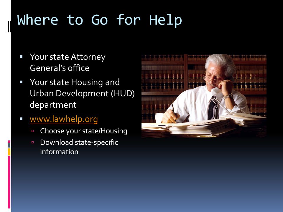 Where to Go for Help  Your state Attorney General’s office  Your state Housing and Urban Development (HUD) department       Choose your state/Housing  Download state-specific information