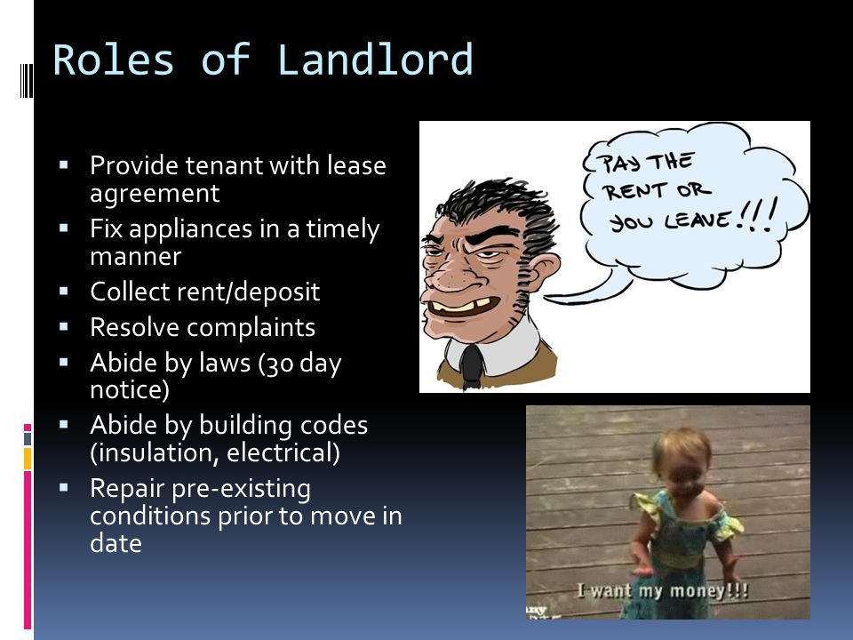 Roles of Landlord  Provide tenant with lease agreement  Fix appliances in a timely manner  Collect rent/deposit  Resolve complaints  Abide by laws (30 day notice)  Abide by building codes (insulation, electrical)  Repair pre-existing conditions prior to move in date
