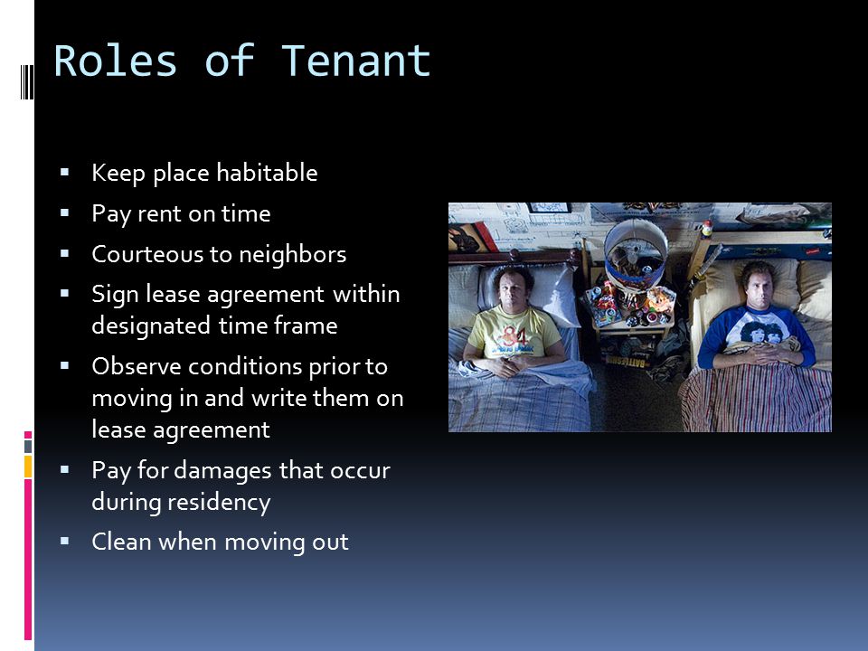 Roles of Tenant  Keep place habitable  Pay rent on time  Courteous to neighbors  Sign lease agreement within designated time frame  Observe conditions prior to moving in and write them on lease agreement  Pay for damages that occur during residency  Clean when moving out