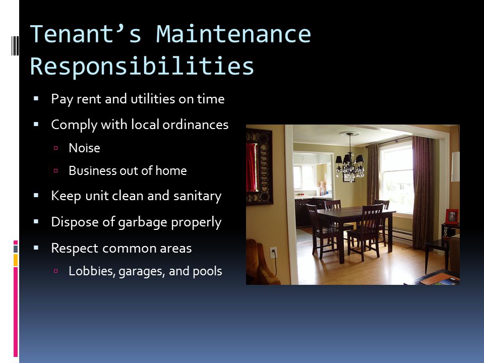 Tenant’s Maintenance Responsibilities  Pay rent and utilities on time  Comply with local ordinances  Noise  Business out of home  Keep unit clean and sanitary  Dispose of garbage properly  Respect common areas  Lobbies, garages, and pools