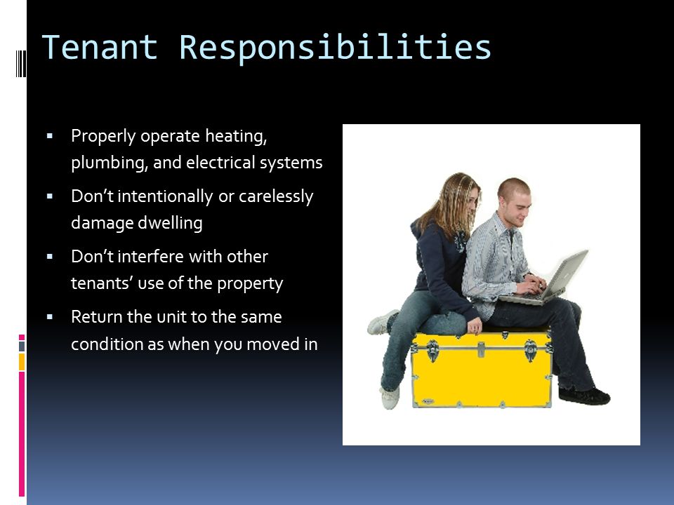 Tenant Responsibilities  Properly operate heating, plumbing, and electrical systems  Don’t intentionally or carelessly damage dwelling  Don’t interfere with other tenants’ use of the property  Return the unit to the same condition as when you moved in