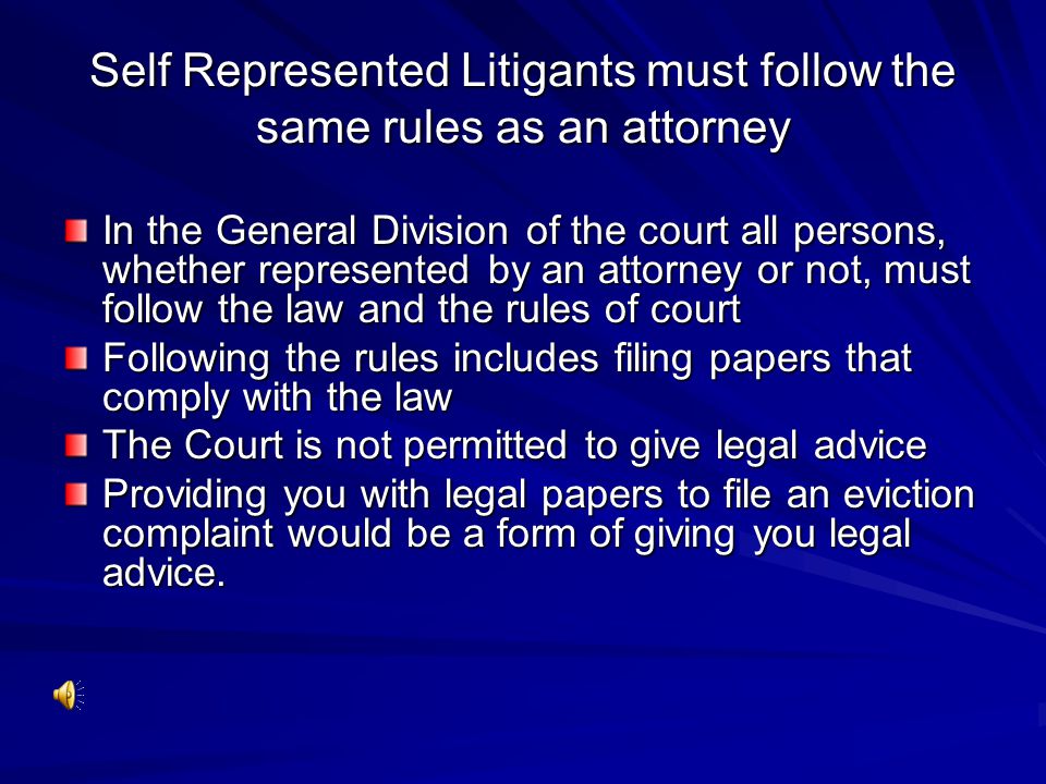 Self Represented Litigants must follow the same rules as an attorney In the General Division of the court all persons, whether represented by an attorney or not, must follow the law and the rules of court Following the rules includes filing papers that comply with the law The Court is not permitted to give legal advice Providing you with legal papers to file an eviction complaint would be a form of giving you legal advice.