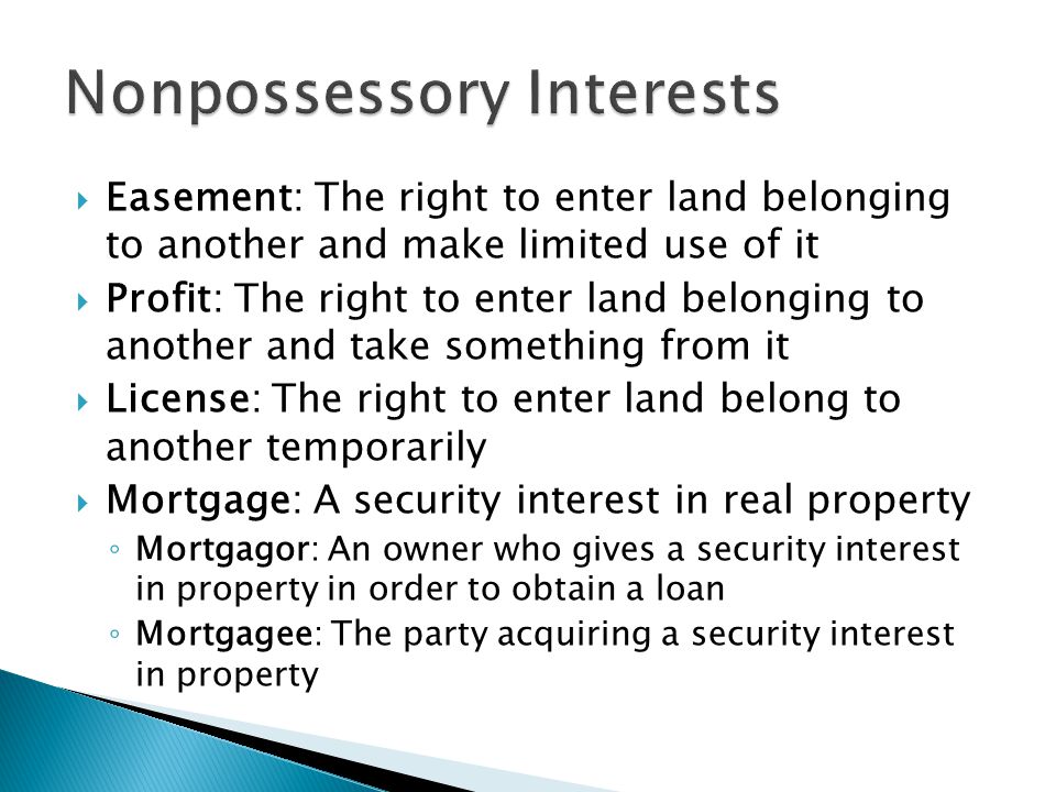  Easement: The right to enter land belonging to another and make limited use of it  Profit: The right to enter land belonging to another and take something from it  License: The right to enter land belong to another temporarily  Mortgage: A security interest in real property ◦ Mortgagor: An owner who gives a security interest in property in order to obtain a loan ◦ Mortgagee: The party acquiring a security interest in property