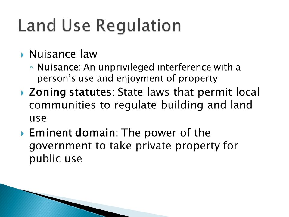  Nuisance law ◦ Nuisance: An unprivileged interference with a person’s use and enjoyment of property  Zoning statutes: State laws that permit local communities to regulate building and land use  Eminent domain: The power of the government to take private property for public use