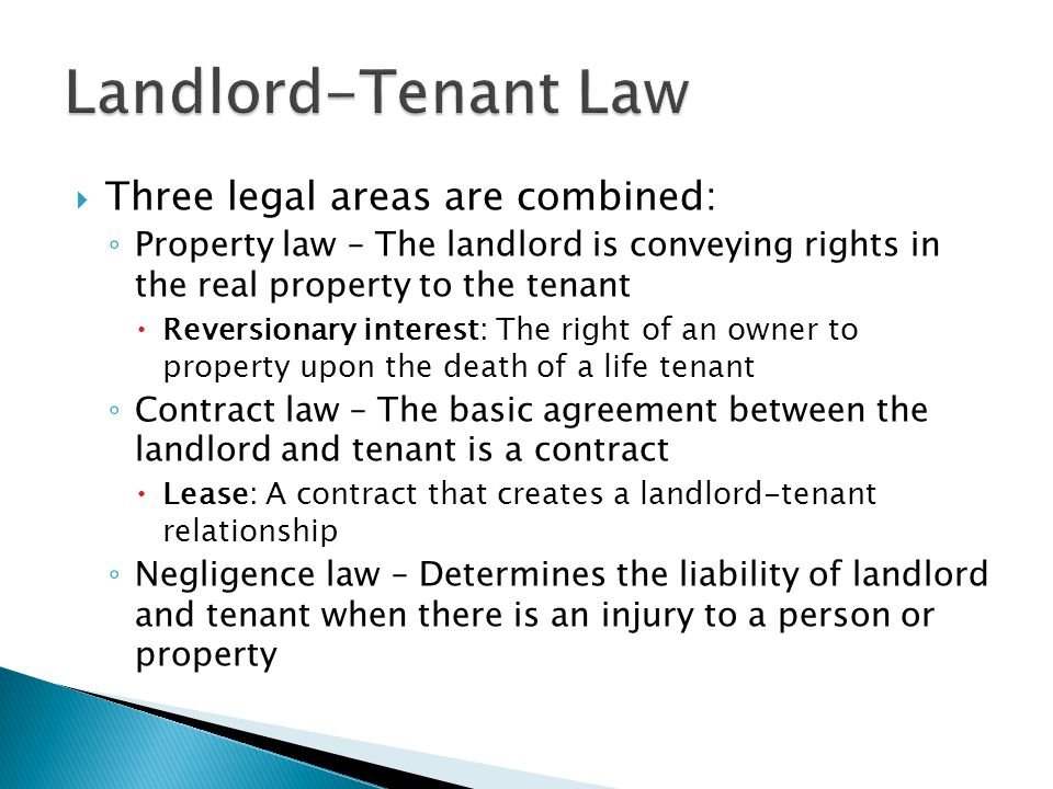  Three legal areas are combined: ◦ Property law – The landlord is conveying rights in the real property to the tenant  Reversionary interest: The right of an owner to property upon the death of a life tenant ◦ Contract law – The basic agreement between the landlord and tenant is a contract  Lease: A contract that creates a landlord-tenant relationship ◦ Negligence law – Determines the liability of landlord and tenant when there is an injury to a person or property