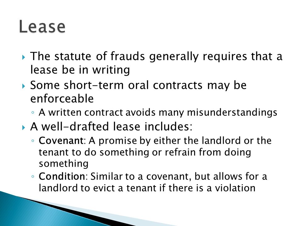  The statute of frauds generally requires that a lease be in writing  Some short-term oral contracts may be enforceable ◦ A written contract avoids many misunderstandings  A well-drafted lease includes: ◦ Covenant: A promise by either the landlord or the tenant to do something or refrain from doing something ◦ Condition: Similar to a covenant, but allows for a landlord to evict a tenant if there is a violation
