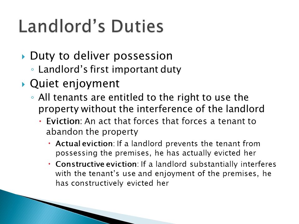  Duty to deliver possession ◦ Landlord’s first important duty  Quiet enjoyment ◦ All tenants are entitled to the right to use the property without the interference of the landlord  Eviction: An act that forces that forces a tenant to abandon the property  Actual eviction: If a landlord prevents the tenant from possessing the premises, he has actually evicted her  Constructive eviction: If a landlord substantially interferes with the tenant’s use and enjoyment of the premises, he has constructively evicted her