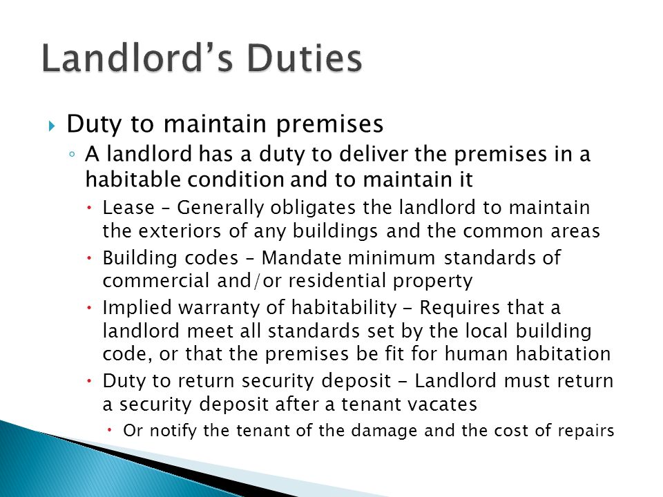  Duty to maintain premises ◦ A landlord has a duty to deliver the premises in a habitable condition and to maintain it  Lease – Generally obligates the landlord to maintain the exteriors of any buildings and the common areas  Building codes – Mandate minimum standards of commercial and/or residential property  Implied warranty of habitability - Requires that a landlord meet all standards set by the local building code, or that the premises be fit for human habitation  Duty to return security deposit - Landlord must return a security deposit after a tenant vacates  Or notify the tenant of the damage and the cost of repairs