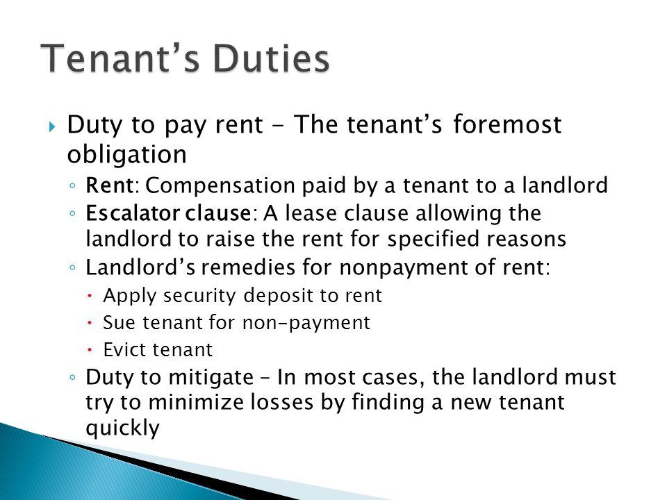  Duty to pay rent - The tenant’s foremost obligation ◦ Rent: Compensation paid by a tenant to a landlord ◦ Escalator clause: A lease clause allowing the landlord to raise the rent for specified reasons ◦ Landlord’s remedies for nonpayment of rent:  Apply security deposit to rent  Sue tenant for non-payment  Evict tenant ◦ Duty to mitigate – In most cases, the landlord must try to minimize losses by finding a new tenant quickly