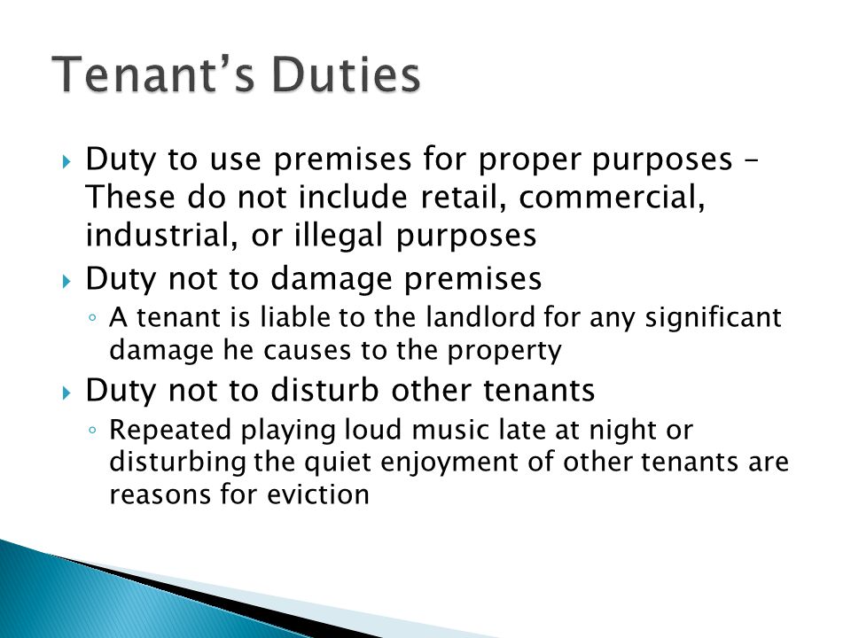  Duty to use premises for proper purposes – These do not include retail, commercial, industrial, or illegal purposes  Duty not to damage premises ◦ A tenant is liable to the landlord for any significant damage he causes to the property  Duty not to disturb other tenants ◦ Repeated playing loud music late at night or disturbing the quiet enjoyment of other tenants are reasons for eviction