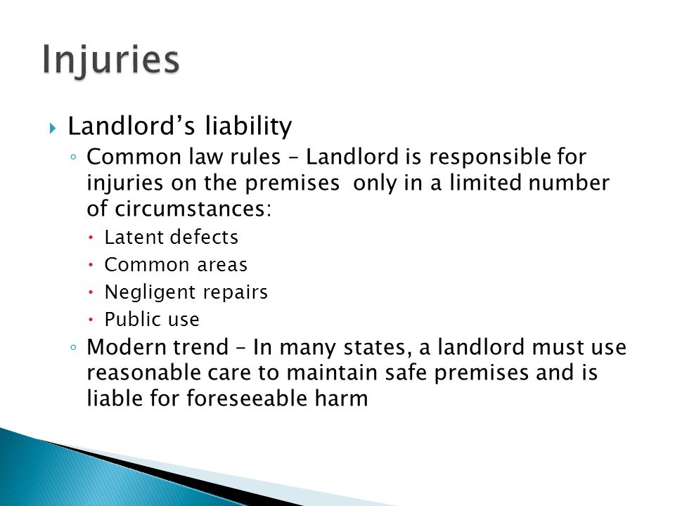  Landlord’s liability ◦ Common law rules – Landlord is responsible for injuries on the premises only in a limited number of circumstances:  Latent defects  Common areas  Negligent repairs  Public use ◦ Modern trend – In many states, a landlord must use reasonable care to maintain safe premises and is liable for foreseeable harm
