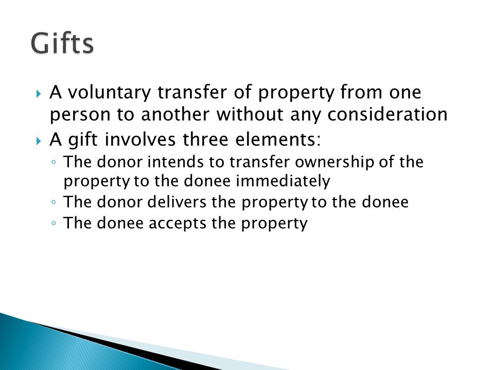  A voluntary transfer of property from one person to another without any consideration  A gift involves three elements: ◦ The donor intends to transfer ownership of the property to the donee immediately ◦ The donor delivers the property to the donee ◦ The donee accepts the property